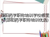 邵阳药学职称培训学校哪里好(邵阳药学职称培训优选)