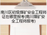 南川区初级煤矿安全工程师证在哪里报考(南川煤矿安全工程师报考)
