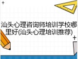 汕头心理咨询师培训学校哪里好(汕头心理培训推荐)