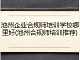 池州企业合规师培训学校哪里好(池州合规师培训推荐)