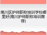 南川区护师职称培训学校哪里好(南川护师职称培训推荐)