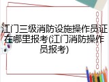 江门三级消防设施操作员证在哪里报考(江门消防操作员报考)
