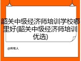 韶关中级经济师培训学校哪里好(韶关中级经济师培训优选)
