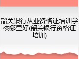 韶关银行从业资格证培训学校哪里好(韶关银行资格证培训)