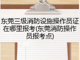 东莞三级消防设施操作员证在哪里报考(东莞消防操作员报考点)