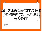 南川区水利总监理工程师报考资格详解(南川水利总监报考条件)