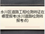 永川区道路工程检测师证在哪里报考(永川道路检测师报考点)