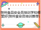 贺州食品安全员培训学校哪里好(贺州食安员培训推荐)
