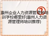 惠州企业人力资源管理师培训学校哪里好(惠州人力资源管理师培训推荐)