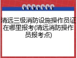 清远三级消防设施操作员证在哪里报考(清远消防操作员报考点)