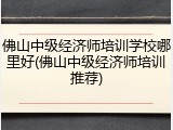 佛山中级经济师培训学校哪里好(佛山中级经济师培训推荐)