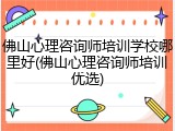 佛山心理咨询师培训学校哪里好(佛山心理咨询师培训优选)