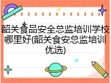 韶关食品安全总监培训学校哪里好(韶关食安总监培训优选)