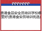 贵港食品安全员培训学校哪里好(贵港食安员培训优选)