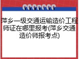 萍乡一级交通运输造价工程师证在哪里报考(萍乡交通造价师报考点)