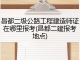 昌都二级公路工程建造师证在哪里报考(昌都二建报考地点)
