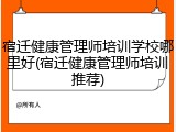宿迁健康管理师培训学校哪里好(宿迁健康管理师培训推荐)