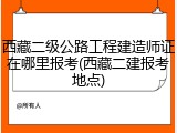 西藏二级公路工程建造师证在哪里报考(西藏二建报考地点)