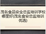 茂名食品安全总监培训学校哪里好(茂名食安总监培训优选)