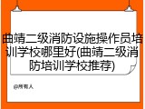 曲靖二级消防设施操作员培训学校哪里好(曲靖二级消防培训学校推荐)