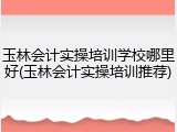 玉林会计实操培训学校哪里好(玉林会计实操培训推荐)