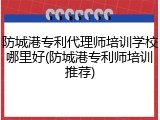 防城港专利代理师培训学校哪里好(防城港专利师培训推荐)