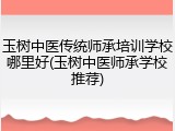 玉树中医传统师承培训学校哪里好(玉树中医师承学校推荐)