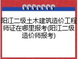 阳江二级土木建筑造价工程师证在哪里报考(阳江二级造价师报考)