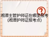 湘潭主管护师证在哪里报考(湘潭护师证报考点)