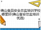 佛山食品安全总监培训学校哪里好(佛山食安总监培训优选)