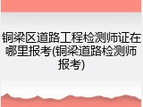 铜梁区道路工程检测师证在哪里报考(铜梁道路检测师报考)