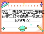 清远一级建筑工程建造师证在哪里报考(清远一级建造师报考点)