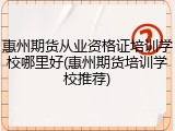 惠州期货从业资格证培训学校哪里好(惠州期货培训学校推荐)