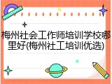 梅州社会工作师培训学校哪里好(梅州社工培训优选)