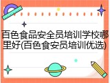 百色食品安全员培训学校哪里好(百色食安员培训优选)