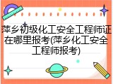 萍乡初级化工安全工程师证在哪里报考(萍乡化工安全工程师报考)