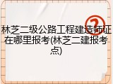 林芝二级公路工程建造师证在哪里报考(林芝二建报考点)