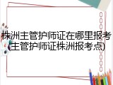 株洲主管护师证在哪里报考(主管护师证株洲报考点)