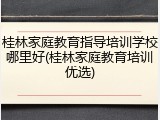 桂林家庭教育指导培训学校哪里好(桂林家庭教育培训优选)