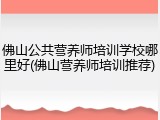 佛山公共营养师培训学校哪里好(佛山营养师培训推荐)