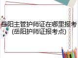 岳阳主管护师证在哪里报考(岳阳护师证报考点)