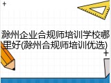 滁州企业合规师培训学校哪里好(滁州合规师培训优选)