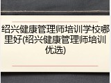 绍兴健康管理师培训学校哪里好(绍兴健康管理师培训优选)