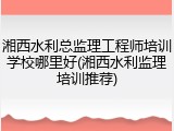 湘西水利总监理工程师培训学校哪里好(湘西水利监理培训推荐)