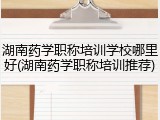 湖南药学职称培训学校哪里好(湖南药学职称培训推荐)