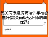 韶关高级经济师培训学校哪里好(韶关高级经济师培训优选)