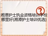 湘潭护士执业资格培训学校哪里好(湘潭护士培训优选)
