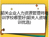 韶关企业人力资源管理师培训学校哪里好(韶关人资培训优选)