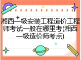 湘西一级安装工程造价工程师考试一般在哪里考(湘西一级造价师考点)