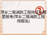 萍乡二级消防工程师证在哪里报考(萍乡二级消防工程师报名)